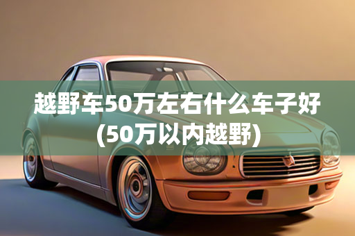 越野车50万左右什么车子好(50万以内越野)