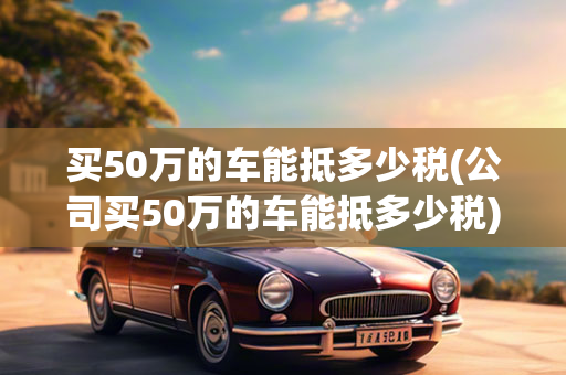 买50万的车能抵多少税(公司买50万的车能抵多少税)