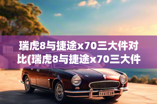 瑞虎8与捷途x70三大件对比(瑞虎8与捷途x70三大件对比图)