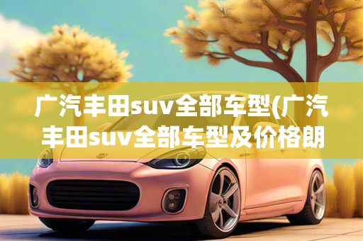 广汽丰田suv全部车型(广汽丰田suv全部车型及价格朗逸)