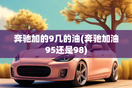 奔驰加的9几的油(奔驰加油95还是98)