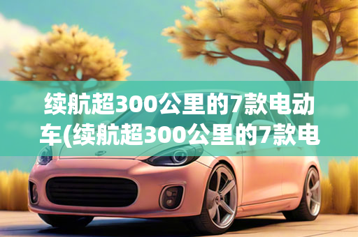 续航超300公里的7款电动车(续航超300公里的7款电动车)