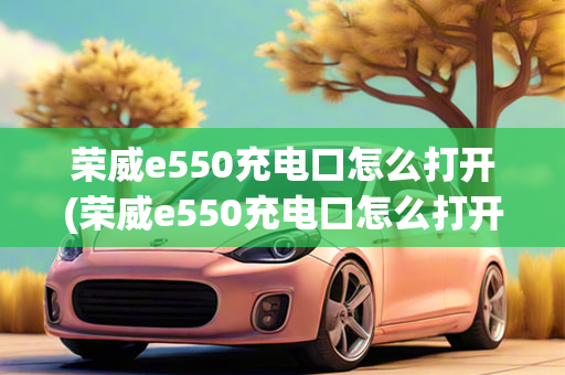 荣威e550充电口怎么打开(荣威e550充电口怎么打开图解)