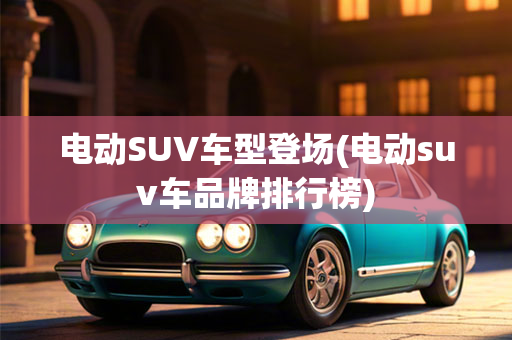 电动SUV车型登场(电动suv车品牌排行榜)