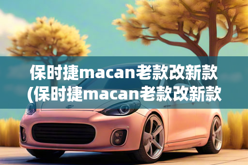 保时捷macan老款改新款(保时捷macan老款改新款怎么变更)