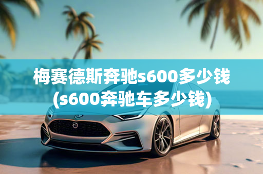 梅赛德斯奔驰s600多少钱(s600奔驰车多少钱)