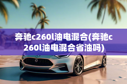 奔驰c260l油电混合(奔驰c260l油电混合省油吗)