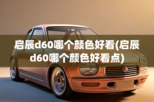 启辰d60哪个颜色好看(启辰d60哪个颜色好看点)