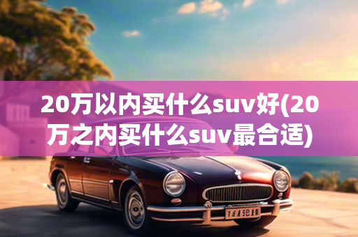 20万以内买什么suv好(20万之内买什么suv最合适)