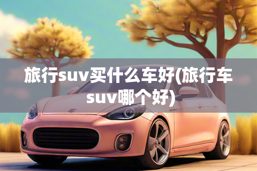 旅行suv买什么车好(旅行车 suv哪个好)