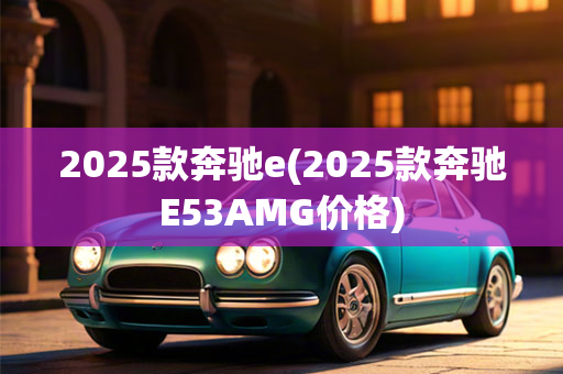 2025款奔驰e(2025款奔驰E53AMG价格)