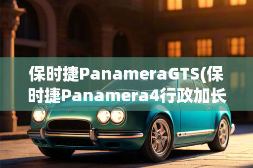 保时捷PanameraGTS(保时捷Panamera4行政加长版)