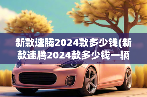 新款速腾2024款多少钱(新款速腾2024款多少钱一辆)