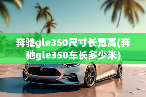 奔驰gle350尺寸长宽高(奔驰gle350车长多少米)