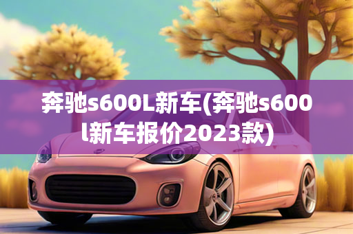 奔驰s600L新车(奔驰s600l新车报价2023款)