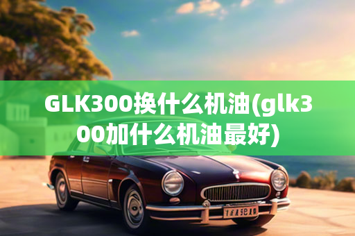 GLK300换什么机油(glk300加什么机油最好)