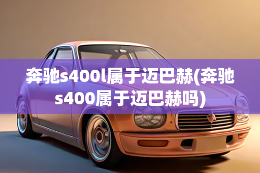 奔驰s400l属于迈巴赫(奔驰s400属于迈巴赫吗)