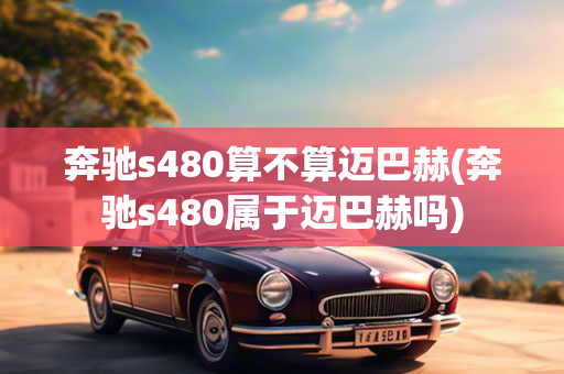 奔驰s480算不算迈巴赫(奔驰s480属于迈巴赫吗)