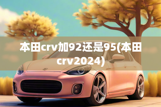 本田crv加92还是95(本田crv2024)