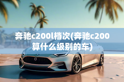 奔驰c200l档次(奔驰c200算什么级别的车)