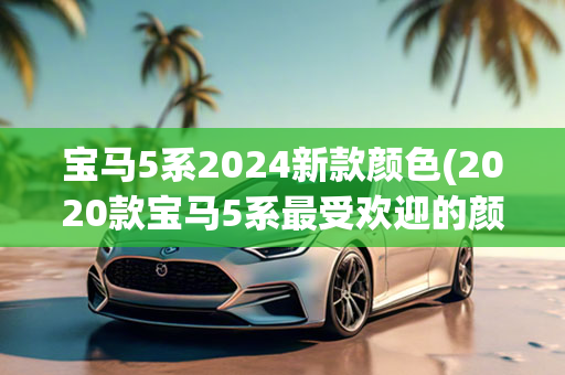 宝马5系2024新款颜色(2020款宝马5系最受欢迎的颜色)