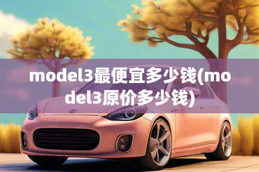 model3最便宜多少钱(model3原价多少钱)