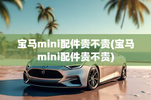 宝马mini配件贵不贵(宝马mini配件贵不贵)