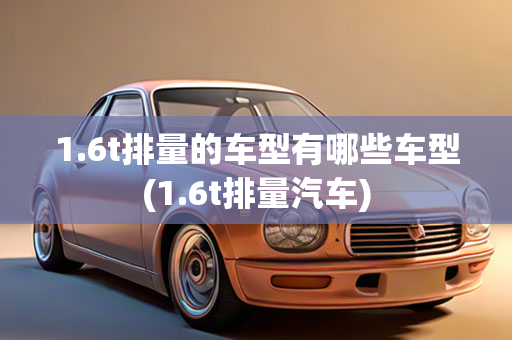 1.6t排量的车型有哪些车型(1.6t排量汽车)