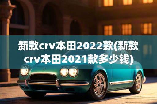 新款crv本田2022款(新款crv本田2021款多少钱)