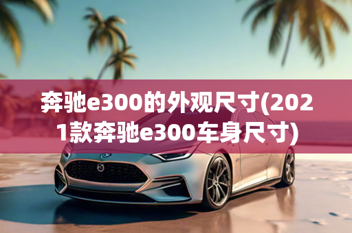 奔驰e300的外观尺寸(2021款奔驰e300车身尺寸)