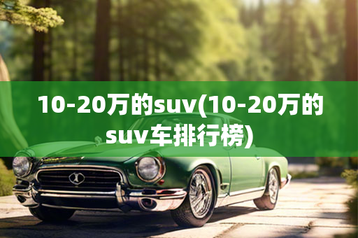 10-20万的suv(10-20万的suv车排行榜)