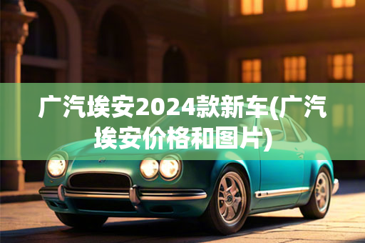 广汽埃安2024款新车(广汽埃安价格和图片)