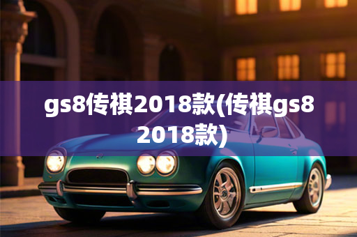 gs8传祺2018款(传祺gs8 2018款)