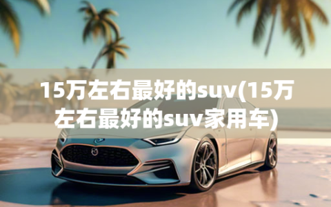 15万左右最好的suv(15万左右最好的suv家用车)