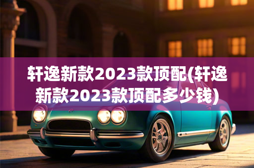 轩逸新款2023款顶配(轩逸新款2023款顶配多少钱)