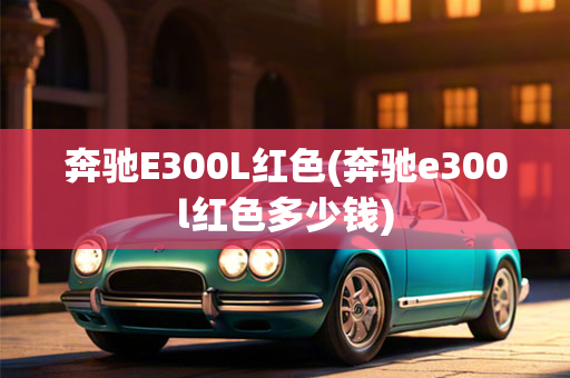 奔驰E300L红色(奔驰e300l红色多少钱)