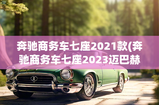 奔驰商务车七座2021款(奔驰商务车七座2023迈巴赫)