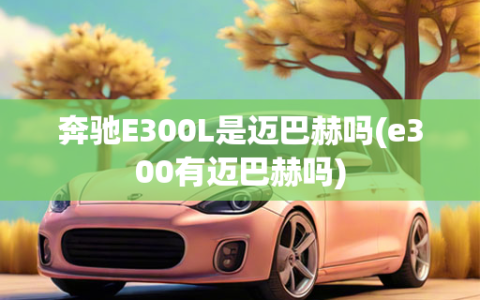 奔驰E300L是迈巴赫吗(e300有迈巴赫吗)