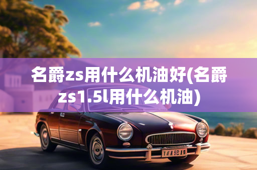 名爵zs用什么机油好(名爵zs1.5l用什么机油)