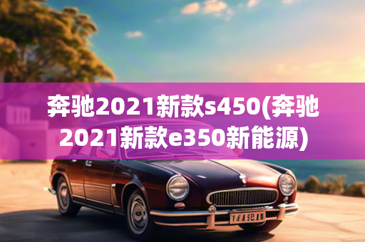 奔驰2021新款s450(奔驰2021新款e350新能源)