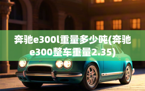 奔驰e300l重量多少吨(奔驰e300整车重量2.35)