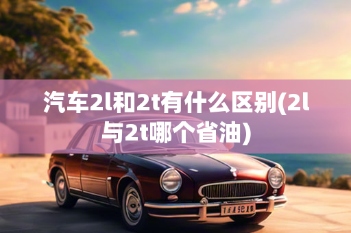 汽车2l和2t有什么区别(2l与2t哪个省油)