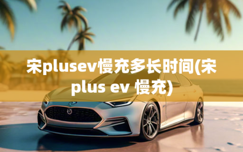 宋plusev慢充多长时间(宋plus ev 慢充)