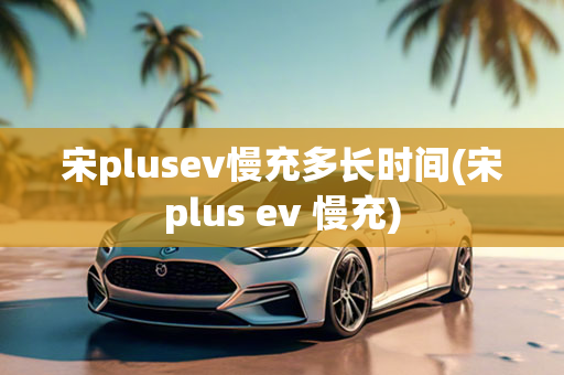 宋plusev慢充多长时间(宋plus ev 慢充)