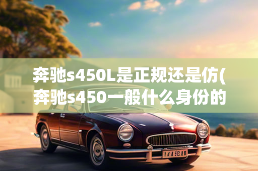 奔驰s450L是正规还是仿(奔驰s450一般什么身份的人买)