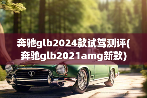 奔驰glb2024款试驾测评(奔驰glb2021amg新款)