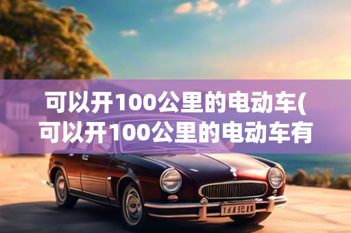 可以开100公里的电动车(可以开100公里的电动车有哪些)