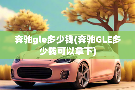 奔驰gle多少钱(奔驰GLE多少钱可以拿下)