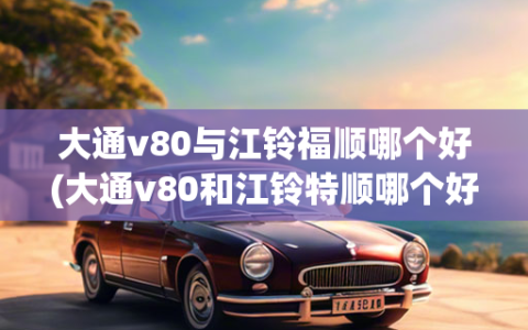 大通v80与江铃福顺哪个好(大通v80和江铃特顺哪个好)