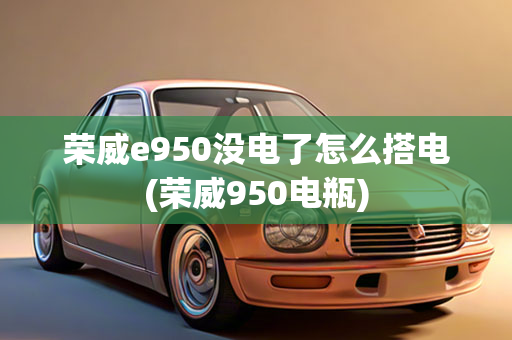 荣威e950没电了怎么搭电(荣威950电瓶)